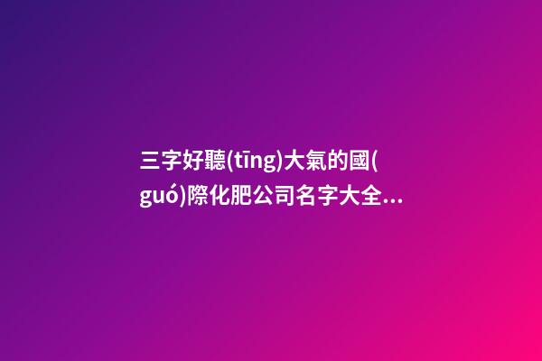 三字好聽(tīng)大氣的國(guó)際化肥公司名字大全 這些值得參考-第1張-公司起名-玄機(jī)派